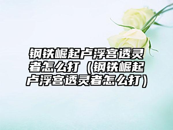 钢铁崛起卢浮宫透灵者怎么打（钢铁崛起卢浮宫透灵者怎么打）