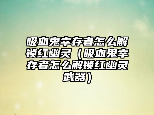 吸血鬼幸存者怎么解锁红幽灵（吸血鬼幸存者怎么解锁红幽灵武器）