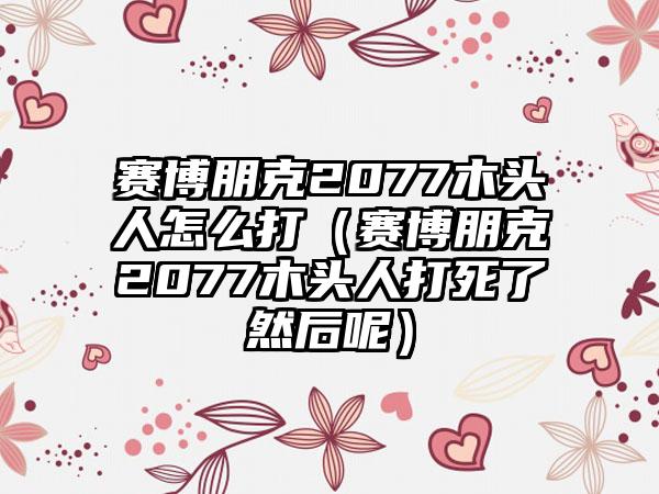 赛博朋克2077木头人怎么打（赛博朋克2077木头人打死了然后呢）