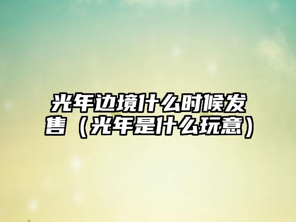 光年边境什么时候发售（光年是什么玩意）