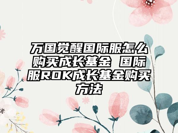 万国觉醒国际服怎么购买成长基金 国际服ROK成长基金购买方法