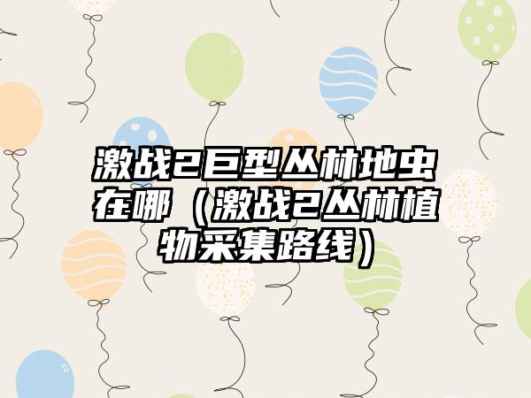 激战2巨型丛林地虫在哪（激战2丛林植物采集路线）