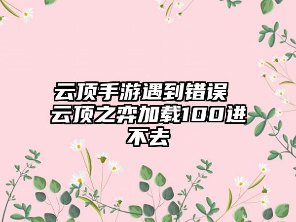 云顶手游遇到错误 云顶之弈加载100进不去