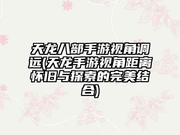 天龙八部手游视角调远(天龙手游视角距离怀旧与探索的完美结合)