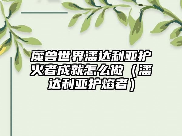 魔兽世界潘达利亚护火者成就怎么做（潘达利亚护焰者）