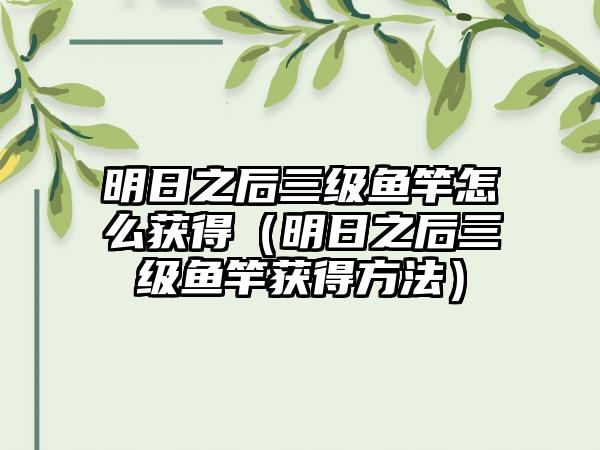 明日之后三级鱼竿怎么获得（明日之后三级鱼竿获得方法）