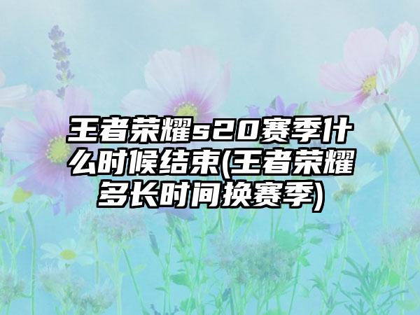 王者荣耀s20赛季什么时候结束(王者荣耀多长时间换赛季)