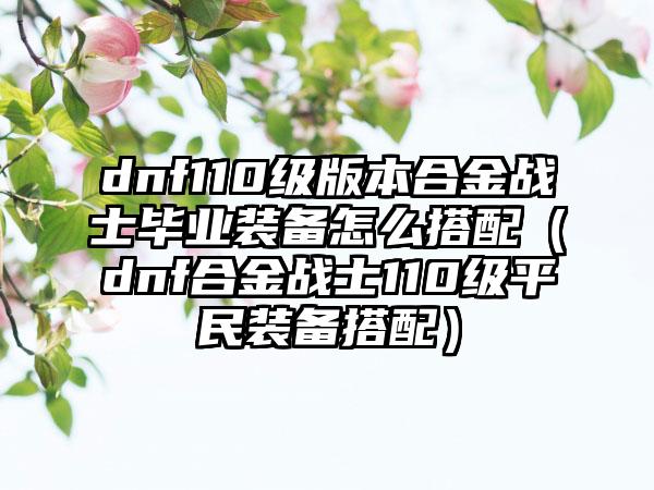 dnf110级版本合金战士毕业装备怎么搭配（dnf合金战士110级平民装备搭配）