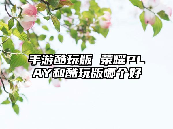 手游酷玩版 荣耀PLAY和酷玩版哪个好