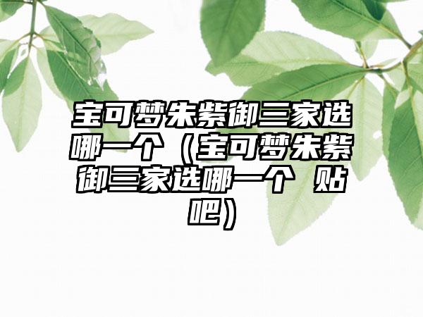 宝可梦朱紫御三家选哪一个（宝可梦朱紫御三家选哪一个 贴吧）