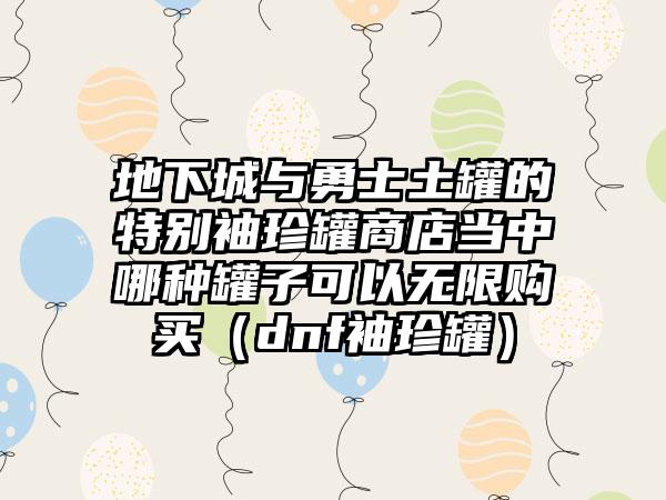 地下城与勇士土罐的特别袖珍罐商店当中哪种罐子可以无限购买（dnf袖珍罐）