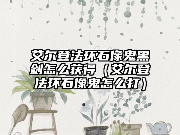 艾尔登法环石像鬼黑剑怎么获得（艾尔登法环石像鬼怎么打）