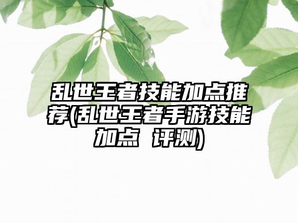 乱世王者技能加点推荐(乱世王者手游技能加点 评测)