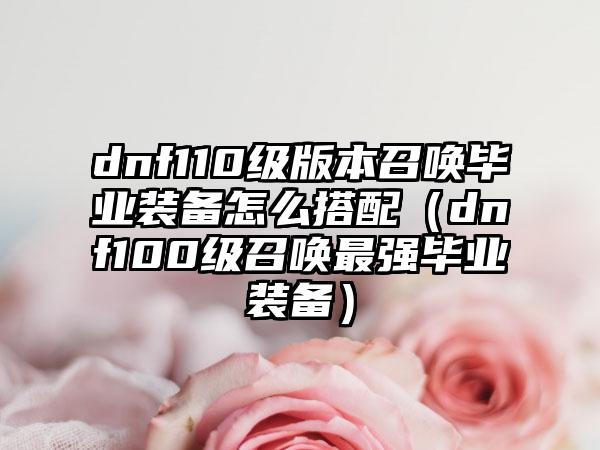 dnf110级版本召唤毕业装备怎么搭配（dnf100级召唤最强毕业装备）