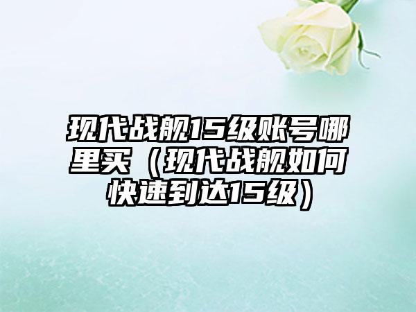 现代战舰15级账号哪里买（现代战舰如何快速到达15级）