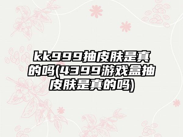 kk999抽皮肤是真的吗(4399游戏盒抽皮肤是真的吗)