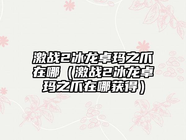 激战2冰龙卓玛之爪在哪（激战2冰龙卓玛之爪在哪获得）