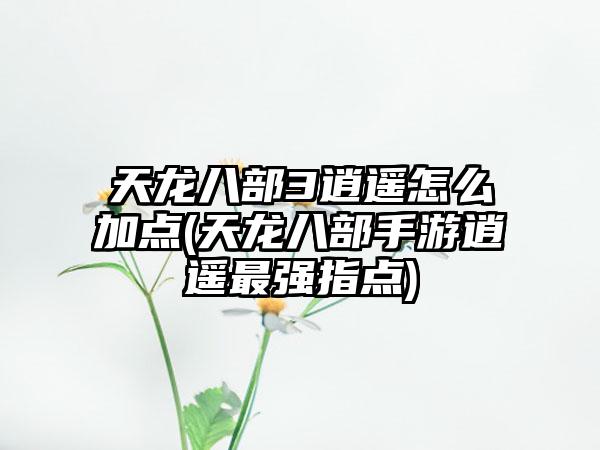 天龙八部3逍遥怎么加点(天龙八部手游逍遥最强指点)