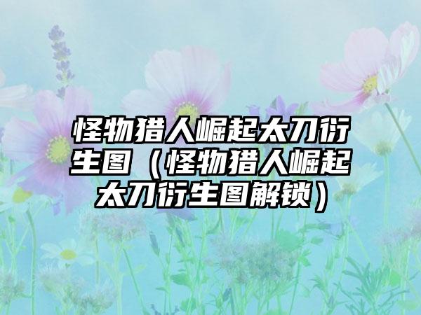 怪物猎人崛起太刀衍生图（怪物猎人崛起太刀衍生图解锁）