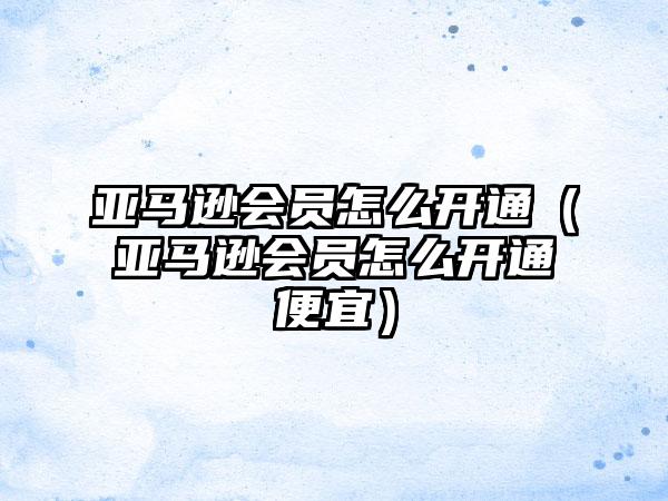 亚马逊会员怎么开通（亚马逊会员怎么开通便宜）