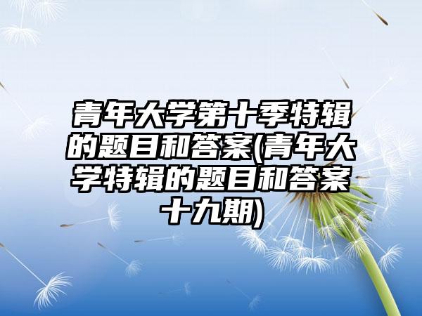 青年大学第十季特辑的题目和答案(青年大学特辑的题目和答案十九期)