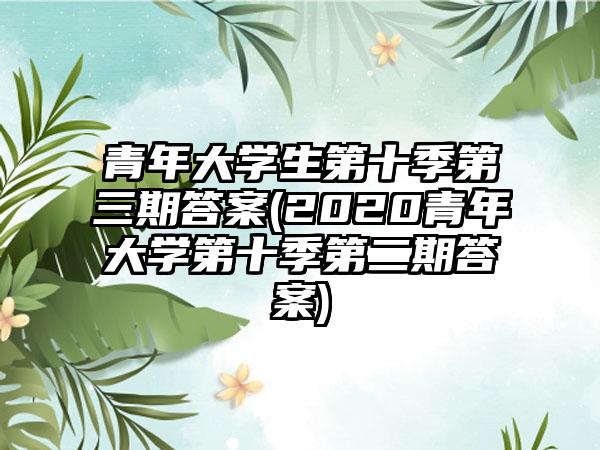青年大学生第十季第三期答案(2020青年大学第十季第二期答案)