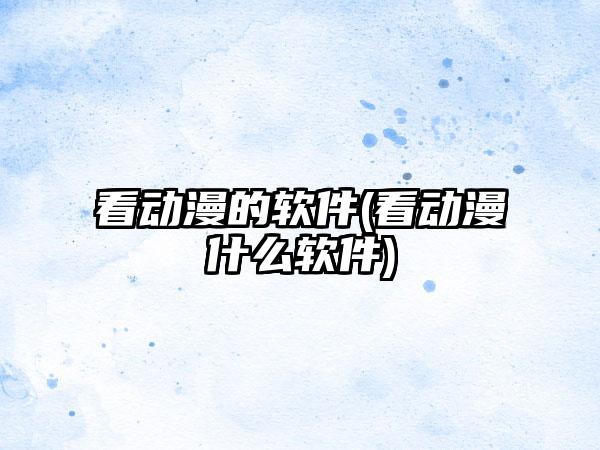 看动漫的软件(看动漫什么软件)