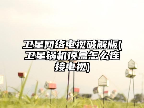 卫星网络电视破解版(卫星锅机顶盒怎么连接电视)