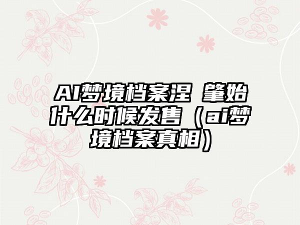 AI梦境档案涅槃肇始什么时候发售（ai梦境档案真相）