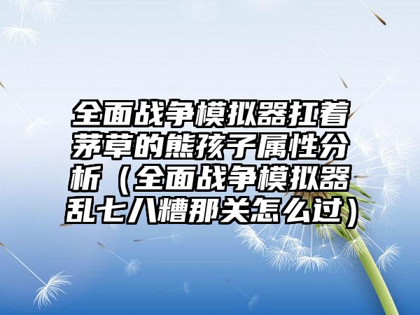 全面战争模拟器扛着茅草的熊孩子属性分析（全面战争模拟器乱七八糟那关怎么过）