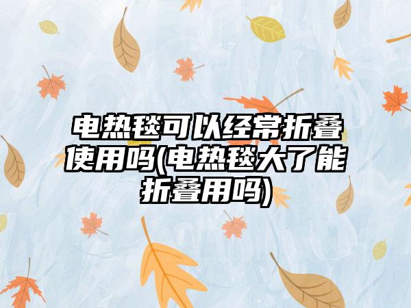 电热毯可以经常折叠使用吗(电热毯大了能折叠用吗)