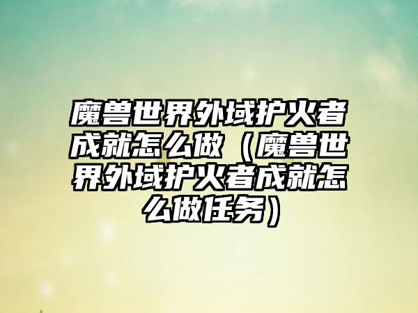魔兽世界外域护火者成就怎么做（魔兽世界外域护火者成就怎么做任务）