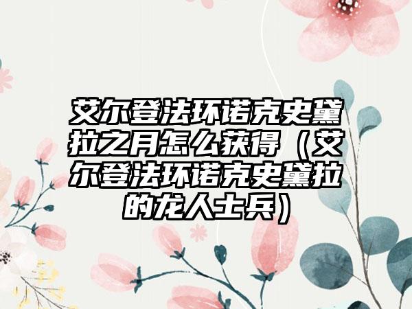 艾尔登法环诺克史黛拉之月怎么获得（艾尔登法环诺克史黛拉的龙人士兵）