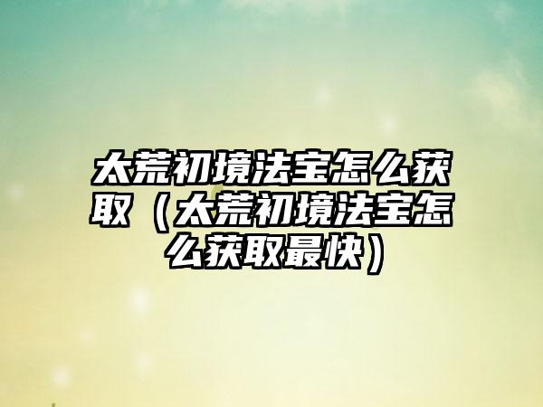 太荒初境法宝怎么获取（太荒初境法宝怎么获取最快）