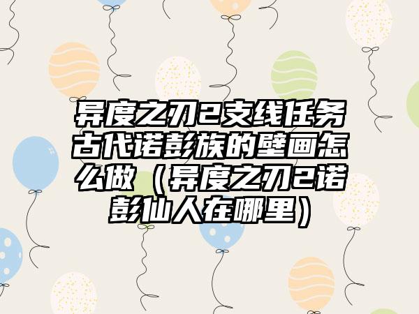 异度之刃2支线任务古代诺彭族的壁画怎么做（异度之刃2诺彭仙人在哪里）