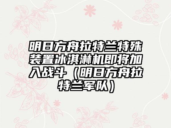 明日方舟拉特兰特殊装置冰淇淋机即将加入战斗（明日方舟拉特兰军队）