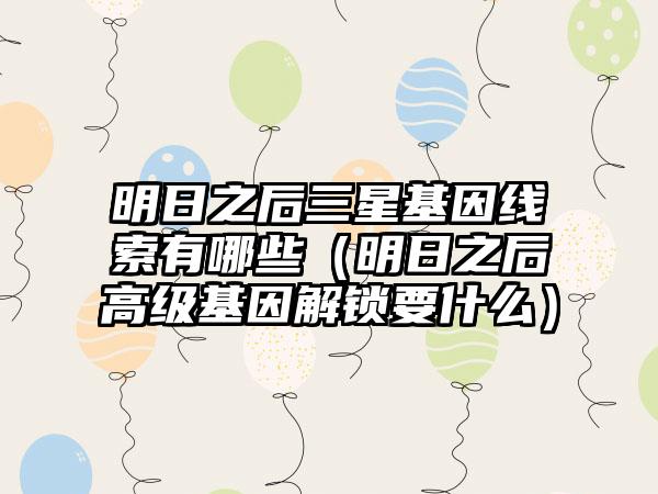 明日之后三星基因线索有哪些（明日之后高级基因解锁要什么）