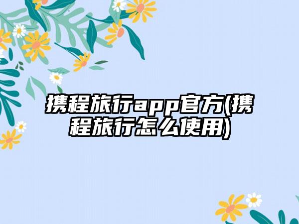 携程旅行app官方(携程旅行怎么使用)