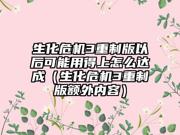 生化危机3重制版以后可能用得上怎么达成（生化危机3重制版额外内容）