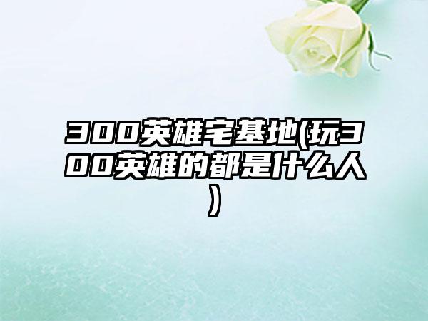300英雄宅基地(玩300英雄的都是什么人)