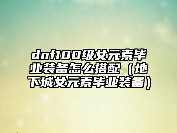 dnf100级女元素毕业装备怎么搭配（地下城女元素毕业装备）