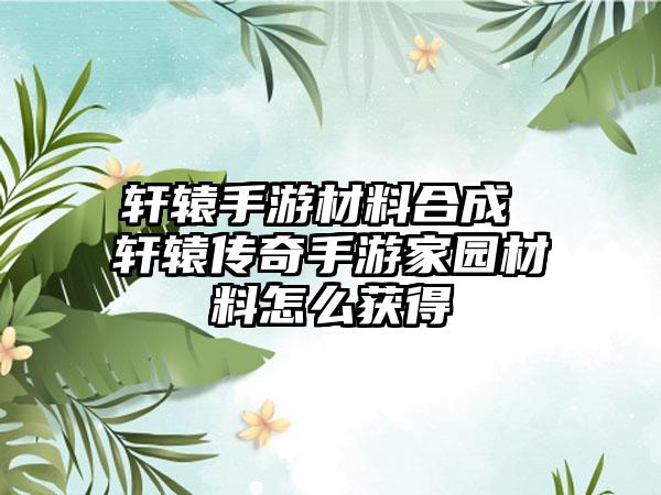 轩辕手游材料合成 轩辕传奇手游家园材料怎么获得