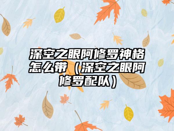 深空之眼阿修罗神格怎么带（深空之眼阿修罗配队）