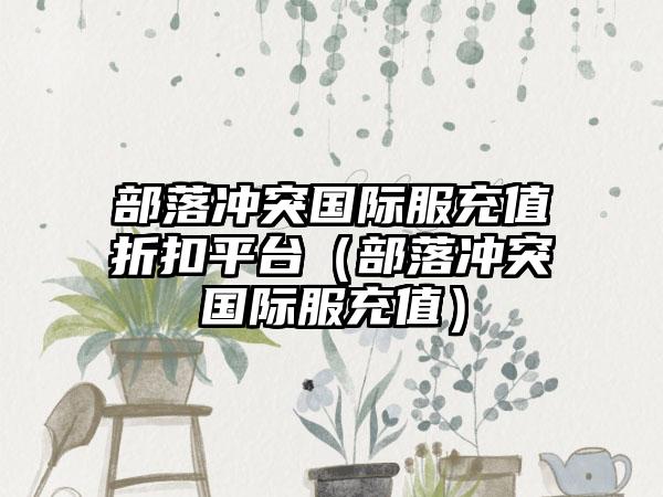 部落冲突国际服充值折扣平台（部落冲突国际服充值）