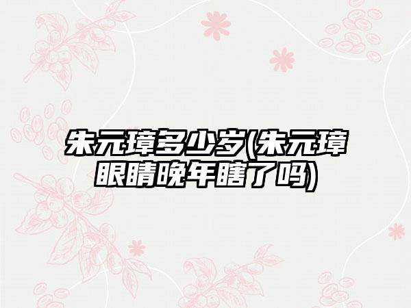 朱元璋多少岁(朱元璋眼睛晚年瞎了吗)