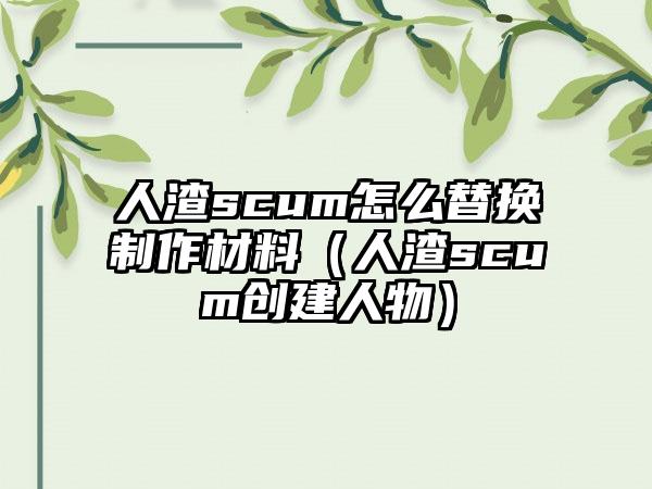 人渣scum怎么替换制作材料（人渣scum创建人物）