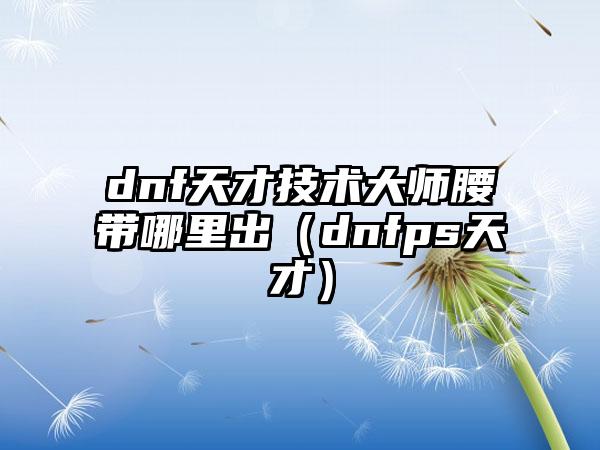 dnf天才技术大师腰带哪里出（dnfps天才）