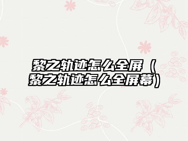 黎之轨迹怎么全屏（黎之轨迹怎么全屏幕）