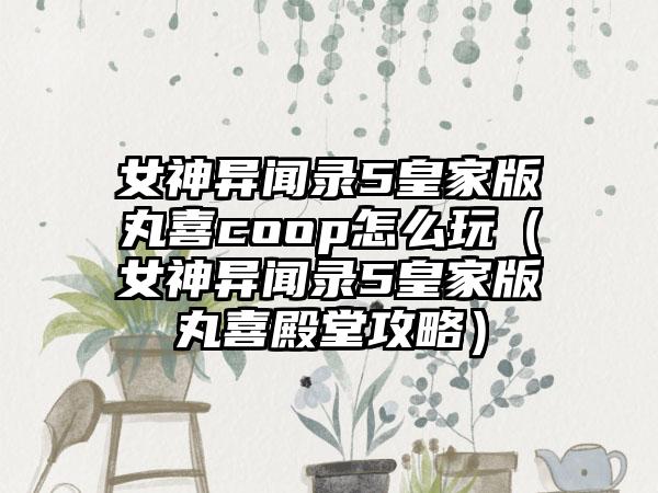 女神异闻录5皇家版丸喜coop怎么玩（女神异闻录5皇家版丸喜殿堂攻略）