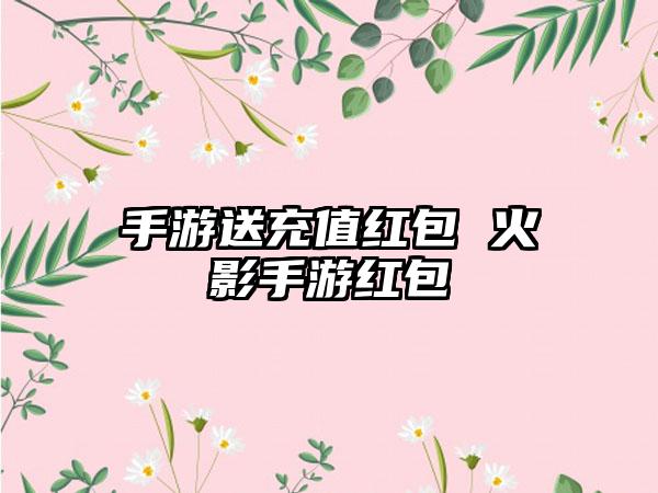 手游送充值红包 火影手游红包